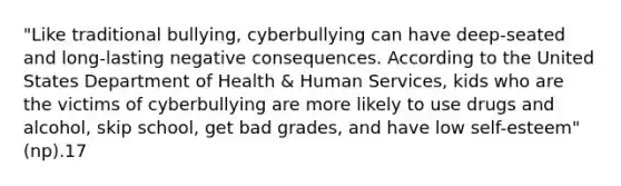 "Like traditional bullying, cyberbullying can have deep-seated and long-lasting negative consequences. According to the United States Department of Health & Human Services, kids who are the victims of cyberbullying are more likely to use drugs and alcohol, skip school, get bad grades, and have low self-esteem"(np).17