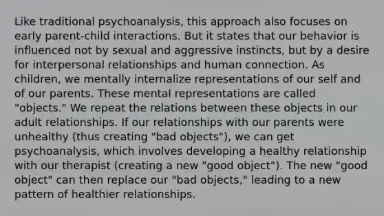 Like traditional psychoanalysis, this approach also focuses on early parent-child interactions. But it states that our behavior is influenced not by sexual and aggressive instincts, but by a desire for interpersonal relationships and human connection. As children, we mentally internalize representations of our self and of our parents. These mental representations are called "objects." We repeat the relations between these objects in our adult relationships. If our relationships with our parents were unhealthy (thus creating "bad objects"), we can get psychoanalysis, which involves developing a healthy relationship with our therapist (creating a new "good object"). The new "good object" can then replace our "bad objects," leading to a new pattern of healthier relationships.