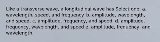 Like a transverse wave, a longitudinal wave has Select one: a. wavelength, speed, and frequency. b. amplitude, wavelength, and speed. c. amplitude, frequency, and speed. d. amplitude, frequency, wavelength, and speed e. amplitude, frequency, and wavelength.