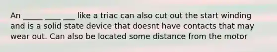 An _____ ____ ___ like a triac can also cut out the start winding and is a solid state device that doesnt have contacts that may wear out. Can also be located some distance from the motor