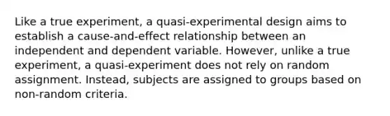 Like a true experiment, a quasi-experimental design aims to establish a cause-and-effect relationship between an independent and dependent variable. However, unlike a true experiment, a quasi-experiment does not rely on random assignment. Instead, subjects are assigned to groups based on non-random criteria.