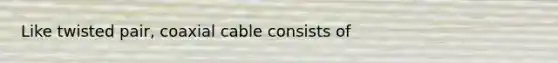 Like twisted pair, coaxial cable consists of
