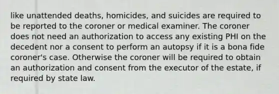 like unattended deaths, homicides, and suicides are required to be reported to the coroner or medical examiner. The coroner does not need an authorization to access any existing PHI on the decedent nor a consent to perform an autopsy if it is a bona fide coroner's case. Otherwise the coroner will be required to obtain an authorization and consent from the executor of the estate, if required by state law.