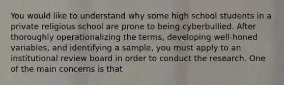 You would like to understand why some high school students in a private religious school are prone to being cyberbullied. After thoroughly operationalizing the terms, developing well-honed variables, and identifying a sample, you must apply to an institutional review board in order to conduct the research. One of the main concerns is that