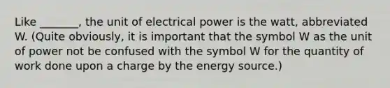 Like _______, the unit of electrical power is the watt, abbreviated W. (Quite obviously, it is important that the symbol W as the unit of power not be confused with the symbol W for the quantity of work done upon a charge by the energy source.)