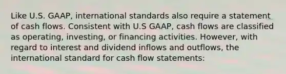 Like U.S. GAAP, international standards also require a statement of cash flows. Consistent with U.S GAAP, cash flows are classified as operating, investing, or financing activities. However, with regard to interest and dividend inflows and outflows, the international standard for cash flow statements: