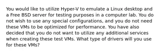 You would like to utilize Hyper-V to emulate a Linux desktop and a Free BSD server for testing purposes in a computer lab. You do not wish to use any special configurations, and you do not need these VMs to be optimized for performance. You have also decided that you do not want to utilize any additional services when creating these test VMs. What type of drivers will you use for these VMs?