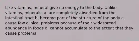 Like vitamins, mineral give no energy to the body. Unlike vitamins, minerals: a. are completely absorbed from the intestinal tract b. become part of the structure of the body c. cause few clinical problems because of their widespread abundance in foods d. cannot accumulate to the extent that they cause problems