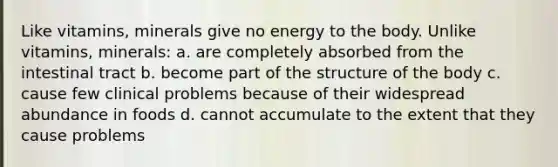 Like vitamins, minerals give no energy to the body. Unlike vitamins, minerals: a. are completely absorbed from the intestinal tract b. become part of the structure of the body c. cause few clinical problems because of their widespread abundance in foods d. cannot accumulate to the extent that they cause problems