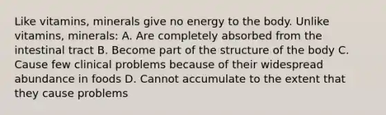 Like vitamins, minerals give no energy to the body. Unlike vitamins, minerals: A. Are completely absorbed from the intestinal tract B. Become part of the structure of the body C. Cause few clinical problems because of their widespread abundance in foods D. Cannot accumulate to the extent that they cause problems