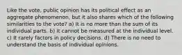 Like the vote, public opinion has its political effect as an aggregate phenomenon, but it also shares which of the following similarities to the vote? a) It is no more than the sum of its individual parts. b) It cannot be measured at the individual level. c) It rarely factors in policy decisions. d) There is no need to understand the basis of individual opinions.