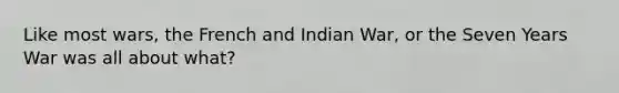 Like most wars, the French and Indian War, or the Seven Years War was all about what?