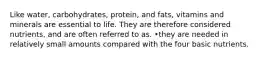 Like water, carbohydrates, protein, and fats, vitamins and minerals are essential to life. They are therefore considered nutrients, and are often referred to as. •they are needed in relatively small amounts compared with the four basic nutrients.