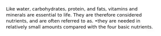 Like water, carbohydrates, protein, and fats, vitamins and minerals are essential to life. They are therefore considered nutrients, and are often referred to as. •they are needed in relatively small amounts compared with the four basic nutrients.