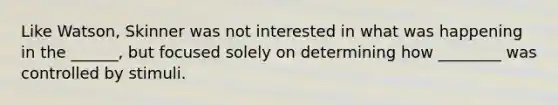 Like Watson, Skinner was not interested in what was happening in the ______, but focused solely on determining how ________ was controlled by stimuli.