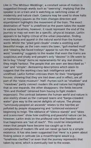 Like in 'The Whitsun Weddings', a constant sense of motion is suggested through words such as "swerving", implying that the speaker is on a train and is watching as switching views of modernity and nature clash. Caesura may be used to show halts or momentary pauses as the train changes direction and enjambment highlights the movement of the train. The exact destination of "here" is undefined as the poem takes the reader to various locations, however, it could represent the end of the journey or may not even be a specific, physical location. Larkin appears to be highly critical of the urban population, finding more beauty and appeal in the natural world than the human world. Whilst the "piled gold clouds" create a soothing and beautiful image, as the train nears the town, "gull-marked mud" and "stealing flat-faced trolleys" appear to ruin the image. The word "sneaking" suggests to the reader that even the trams are suspicious and shady and people's only "desires" in life seem to be to buy "cheap" items as replacements for any real dreams they might harbour. The people that are seen are described as " raw" and "simple"- demeaning descriptions which seem to suggest that the working class lack intelligence and are unrefined. Larkin further criticises them for their "mortgaged" houses, showing that they are tied down and in effect, are all part of the "slave museum". Half- rhymes such as "shadows" and "meadows" partly connect modern life and nature but highlight that as one expands, the other disappears- the fields become "thin and thistled" (strained from having to fight modern expansion). The contrast between the human world and nature is also starkly shown as the cramped towns and "barge-crowded water" give way to the secret delights of nature. The phrase "luminously-peopled air ascends" relates to the horrible air polluted by people disappearing and "unfenced existence" beginning to reign. The sibilance of "silence stands" and "skies and scarecrows" show how soothing and peaceful nature can be, however, Larkin ends on the profound note that freedom and true happiness are "out of reach". This could be interpreted to mean that people have become too caught up in the complexities of modern life and can never go back to a simple existence. It has also been suggested that 'Here' is a poem about finding solace in solitude (as a misanthropist would e.g. "loneliness clarifies") or even that the journey represents that taken by wind, which is eventually lost to the ocean.