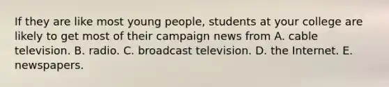 If they are like most young people, students at your college are likely to get most of their campaign news from A. cable television. B. radio. C. broadcast television. D. the Internet. E. newspapers.