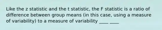 Like the z statistic and the t statistic, the F statistic is a ratio of difference between group means (in this case, using a measure of variability) to a measure of variability ____ ____