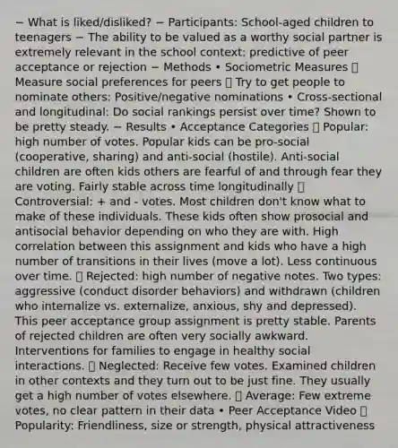 − What is liked/disliked? − Participants: School-aged children to teenagers − The ability to be valued as a worthy social partner is extremely relevant in the school context: predictive of peer acceptance or rejection − Methods • Sociometric Measures  Measure social preferences for peers  Try to get people to nominate others: Positive/negative nominations • Cross-sectional and longitudinal: Do social rankings persist over time? Shown to be pretty steady. − Results • Acceptance Categories  Popular: high number of votes. Popular kids can be pro-social (cooperative, sharing) and anti-social (hostile). Anti-social children are often kids others are fearful of and through fear they are voting. Fairly stable across time longitudinally  Controversial: + and - votes. Most children don't know what to make of these individuals. These kids often show prosocial and antisocial behavior depending on who they are with. High correlation between this assignment and kids who have a high number of transitions in their lives (move a lot). Less continuous over time.  Rejected: high number of negative notes. Two types: aggressive (conduct disorder behaviors) and withdrawn (children who internalize vs. externalize, anxious, shy and depressed). This peer acceptance group assignment is pretty stable. Parents of rejected children are often very socially awkward. Interventions for families to engage in healthy social interactions.  Neglected: Receive few votes. Examined children in other contexts and they turn out to be just fine. They usually get a high number of votes elsewhere.  Average: Few extreme votes, no clear pattern in their data • Peer Acceptance Video  Popularity: Friendliness, size or strength, physical attractiveness