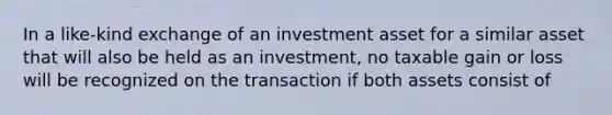 In a like-kind exchange of an investment asset for a similar asset that will also be held as an investment, no taxable gain or loss will be recognized on the transaction if both assets consist of