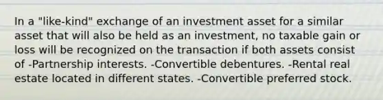 In a "like-kind" exchange of an investment asset for a similar asset that will also be held as an investment, no taxable gain or loss will be recognized on the transaction if both assets consist of -Partnership interests. -Convertible debentures. -Rental real estate located in different states. -Convertible preferred stock.