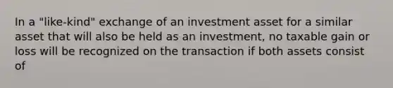 In a "like-kind" exchange of an investment asset for a similar asset that will also be held as an investment, no taxable gain or loss will be recognized on the transaction if both assets consist of