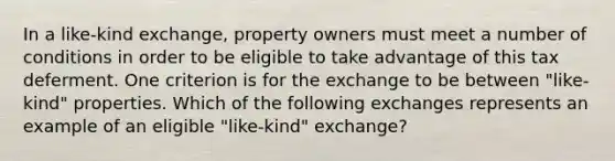 In a like-kind exchange, property owners must meet a number of conditions in order to be eligible to take advantage of this tax deferment. One criterion is for the exchange to be between "like-kind" properties. Which of the following exchanges represents an example of an eligible "like-kind" exchange?