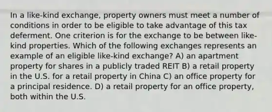 In a like-kind exchange, property owners must meet a number of conditions in order to be eligible to take advantage of this tax deferment. One criterion is for the exchange to be between like-kind properties. Which of the following exchanges represents an example of an eligible like-kind exchange? A) an apartment property for shares in a publicly traded REIT B) a retail property in the U.S. for a retail property in China C) an office property for a principal residence. D) a retail property for an office property, both within the U.S.