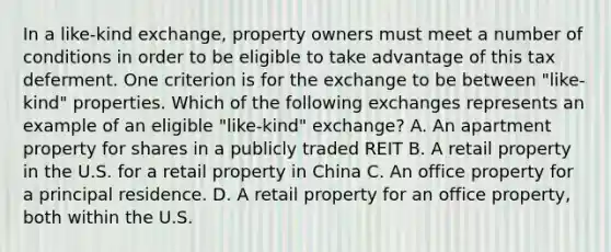 In a like-kind exchange, property owners must meet a number of conditions in order to be eligible to take advantage of this tax deferment. One criterion is for the exchange to be between "like-kind" properties. Which of the following exchanges represents an example of an eligible "like-kind" exchange? A. An apartment property for shares in a publicly traded REIT B. A retail property in the U.S. for a retail property in China C. An office property for a principal residence. D. A retail property for an office property, both within the U.S.