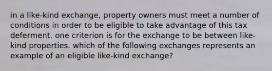 in a like-kind exchange, property owners must meet a number of conditions in order to be eligible to take advantage of this tax deferment. one criterion is for the exchange to be between like-kind properties. which of the following exchanges represents an example of an eligible like-kind exchange?