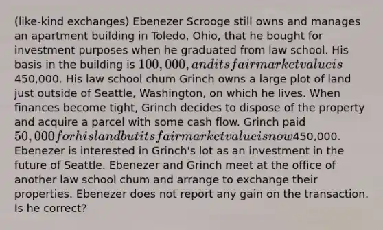 (like-kind exchanges) Ebenezer Scrooge still owns and manages an apartment building in Toledo, Ohio, that he bought for investment purposes when he graduated from law school. His basis in the building is 100,000, and its fair market value is450,000. His law school chum Grinch owns a large plot of land just outside of Seattle, Washington, on which he lives. When finances become tight, Grinch decides to dispose of the property and acquire a parcel with some cash flow. Grinch paid 50,000 for his land but its fair market value is now450,000. Ebenezer is interested in Grinch's lot as an investment in the future of Seattle. Ebenezer and Grinch meet at the office of another law school chum and arrange to exchange their properties. Ebenezer does not report any gain on the transaction. Is he correct?