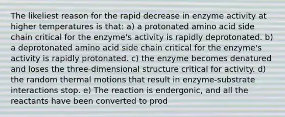 The likeliest reason for the rapid decrease in enzyme activity at higher temperatures is that: a) a protonated amino acid side chain critical for the enzyme's activity is rapidly deprotonated. b) a deprotonated amino acid side chain critical for the enzyme's activity is rapidly protonated. c) the enzyme becomes denatured and loses the three-dimensional structure critical for activity. d) the random thermal motions that result in enzyme-substrate interactions stop. e) The reaction is endergonic, and all the reactants have been converted to prod