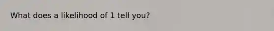 What does a likelihood of 1 tell you?