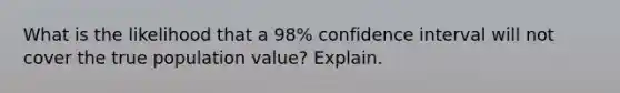 What is the likelihood that a 98% confidence interval will not cover the true population value? Explain.