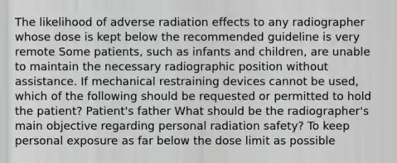 The likelihood of adverse radiation effects to any radiographer whose dose is kept below the recommended guideline is very remote Some patients, such as infants and children, are unable to maintain the necessary radiographic position without assistance. If mechanical restraining devices cannot be used, which of the following should be requested or permitted to hold the patient? Patient's father What should be the radiographer's main objective regarding personal radiation safety? To keep personal exposure as far below the dose limit as possible