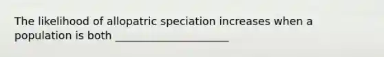 The likelihood of <a href='https://www.questionai.com/knowledge/kfBUHu4n8M-allopatric-speciation' class='anchor-knowledge'>allopatric speciation</a> increases when a population is both _____________________