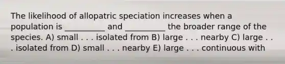 The likelihood of allopatric speciation increases when a population is __________ and __________ the broader range of the species. A) small . . . isolated from B) large . . . nearby C) large . . . isolated from D) small . . . nearby E) large . . . continuous with