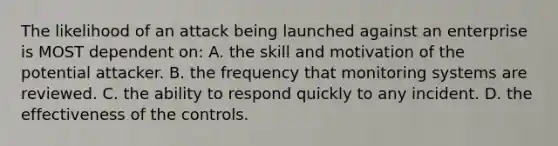 The likelihood of an attack being launched against an enterprise is MOST dependent on: A. the skill and motivation of the potential attacker. B. the frequency that monitoring systems are reviewed. C. the ability to respond quickly to any incident. D. the effectiveness of the controls.