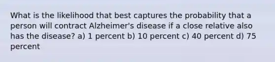 What is the likelihood that best captures the probability that a person will contract Alzheimer's disease if a close relative also has the disease? a) 1 percent b) 10 percent c) 40 percent d) 75 percent