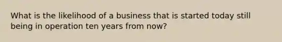 What is the likelihood of a business that is started today still being in operation ten years from now?