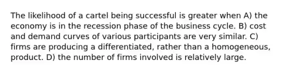 The likelihood of a cartel being successful is greater when A) the economy is in the recession phase of the business cycle. B) cost and demand curves of various participants are very similar. C) firms are producing a differentiated, rather than a homogeneous, product. D) the number of firms involved is relatively large.