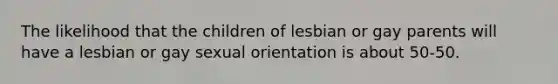 The likelihood that the children of lesbian or gay parents will have a lesbian or gay sexual orientation is about 50-50.