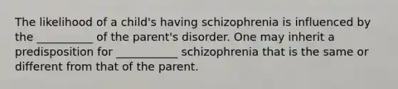 The likelihood of a child's having schizophrenia is influenced by the __________ of the parent's disorder. One may inherit a predisposition for ___________ schizophrenia that is the same or different from that of the parent.