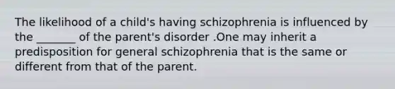 The likelihood of a child's having schizophrenia is influenced by the _______ of the parent's disorder .One may inherit a predisposition for general schizophrenia that is the same or different from that of the parent.