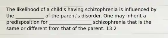 The likelihood of a child's having schizophrenia is influenced by the ____________ of the parent's disorder. One may inherit a predisposition for __________________ schizophrenia that is the same or different from that of the parent. 13.2