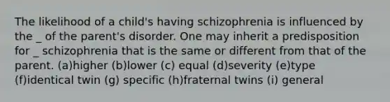 The likelihood of a child's having schizophrenia is influenced by the _ of the parent's disorder. One may inherit a predisposition for _ schizophrenia that is the same or different from that of the parent. (a)higher (b)lower (c) equal (d)severity (e)type (f)identical twin (g) specific (h)fraternal twins (i) general