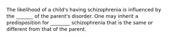 The likelihood of a child's having schizophrenia is influenced by the _______ of the parent's disorder. One may inherit a predisposition for ________ schizophrenia that is the same or different from that of the parent.