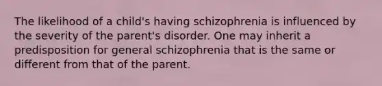 The likelihood of a child's having schizophrenia is influenced by the severity of the parent's disorder. One may inherit a predisposition for general schizophrenia that is the same or different from that of the parent.