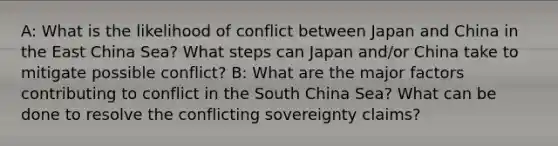 A: What is the likelihood of conflict between Japan and China in the East China Sea? What steps can Japan and/or China take to mitigate possible conflict? B: What are the major factors contributing to conflict in the South China Sea? What can be done to resolve the conflicting sovereignty claims?