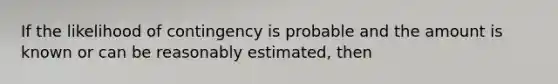 If the likelihood of contingency is probable and the amount is known or can be reasonably estimated, then